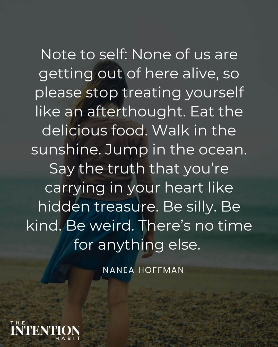 Intentional living quote - note to self: none of us are getting out of here alive so please stop treating yourself like an afterthought, eat the delicious food. Walk in the sunshine. Jump in the ocean. Say the truth that you're carrying in your heart like hidden treasure. be silly. Be kind. be weird. there's no time for anything else