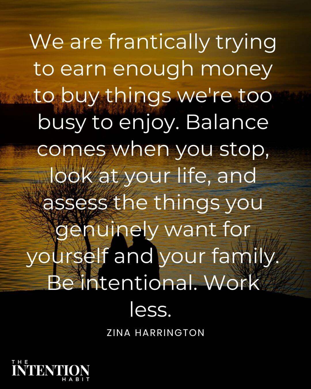Intentional living quote - we are frantically trying to earn enough money to buy things we're too busy to enjoy. Balance comes when you stop, look at your life and access the things you genuinely want for yourself and your family the intentional work less.