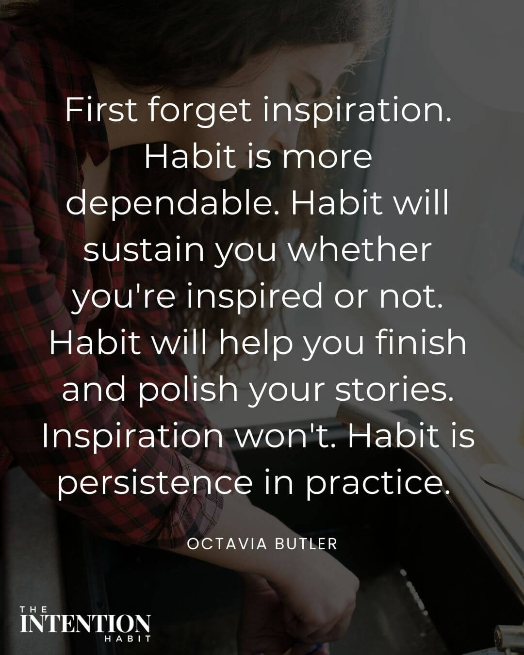 Intentional living quote - first forget inspiration, habit is more dependable. Habit will sustain you whether you're inspired or not. Habit will help you finish and polish your stories. Inspiration won't habit is persistence in practice